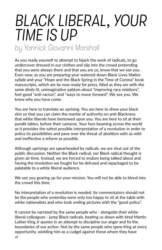 BLACK LIBERAL, YOUR TIME IS UP  by Yannick Giovanni Marshall  As you ready yourself to attempt to hijack the work of radicals, to go undercover dressed in our clothes and slp into the crowd pretending that you were always there and that you are us, know that we see you. Even now, as you are preparing your watered-down Black Lives Matter syllabi and your “Hope and the Black Spring in the Time of Corona” book manuscripts, which are by now ready for press, filled as they are with the same dimly lit, unimaginative pablum about "improving race relation: feel-good "anti-racism’, and "ways to move forward". We see you. We know why you have come.  You are here to translate an uprising. You are here to show your black skin so that you can claim the mantle of authority on anti-Blackness  that white liberals have bestowed upon you. You are here to sit at their pundit tables, before their cameras. Your face beaming across the world asit provides the safest possible interpretation of a revolution in order to police its possibilties and pave over the threat of abolition with as mild and ineffective a reform s possible.  Although uprisings are spearheaded by radicals, we are shut out of the public discussion. Neither the Black radical, nor Black radical thought is given air time. Instead, we are forced to endure being talked about and having the revolution we fought for be defused and repackaged to be palatable to awhite liberal audience.  We see you gearing up for your mission. You will not be able to blend into. the crowd this time.  No interpretation of a revolution is needed. Its commentators should not be the people who yesterday were only too happy to sit at the table with ‘white nationalists and who took smiling pictures with the “good police”.  It cannot be narrated by the same people who - alongside their white liberal colleagues - jump Black radicals, beating us down with tired Martin Luther King Jr quotes in an attempt to discipline our anger and fix the boundaries of our action. Not by the same peaple who spew King at every ‘opportunity, wielding him as a cudgel against those whom they have  0 